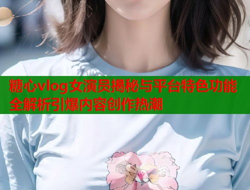 糖心vlog女演员揭秘与平台特色功能全解析引爆内容创作热潮