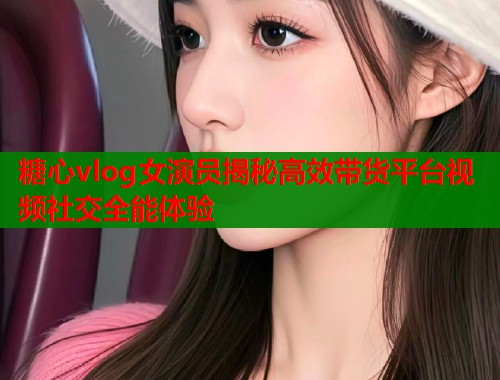 糖心vlog女演员揭秘高效带货平台视频社交全能体验