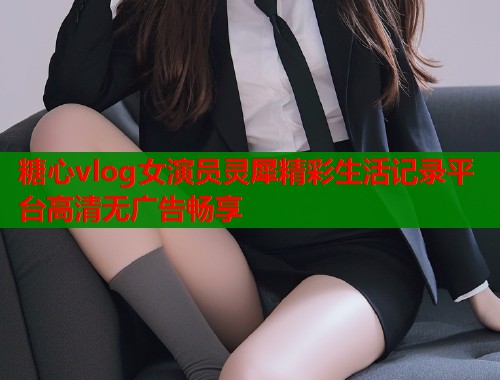 糖心vlog女演员灵犀精彩生活记录平台高清无广告畅享