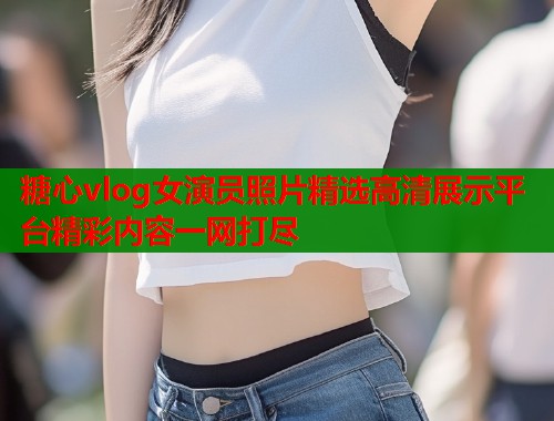 糖心vlog女演员照片精选高清展示平台精彩内容一网打尽