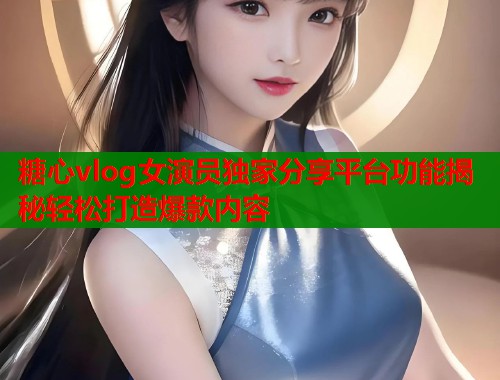 糖心vlog女演员独家分享平台功能揭秘轻松打造爆款内容