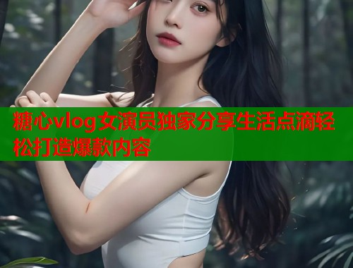 糖心vlog女演员独家分享生活点滴轻松打造爆款内容