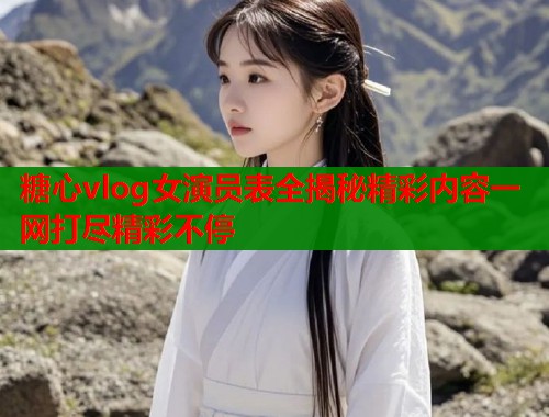 糖心vlog女演员表全揭秘精彩内容一网打尽精彩不停