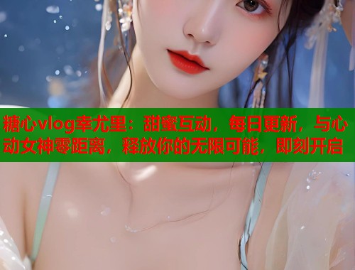 糖心vlog幸尤里：甜蜜互动，每日更新，与心动女神零距离，释放你的无限可能，即刻开启