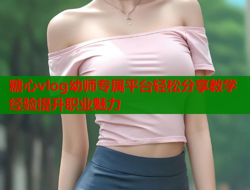 糖心vlog幼师专属平台轻松分享教学经验提升职业魅力