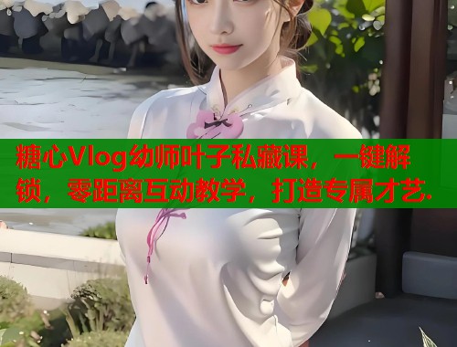 糖心Vlog幼师叶子私藏课，一键解锁，零距离互动教学，打造专属才艺.