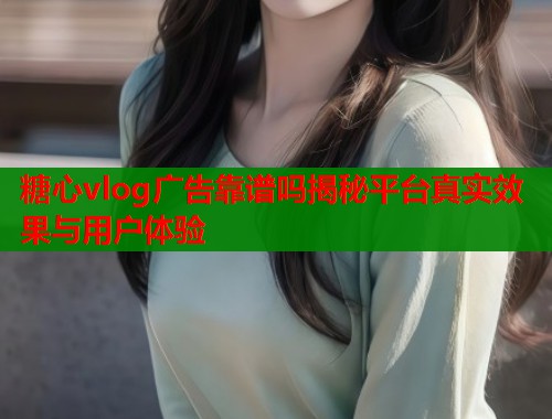 糖心vlog广告靠谱吗揭秘平台真实效果与用户体验