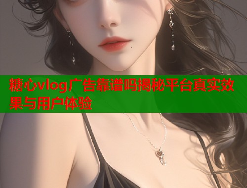 糖心vlog广告靠谱吗揭秘平台真实效果与用户体验