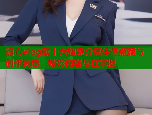 糖心vlog彭十六独家分享生活点滴与创作灵感，精彩内容尽在掌握