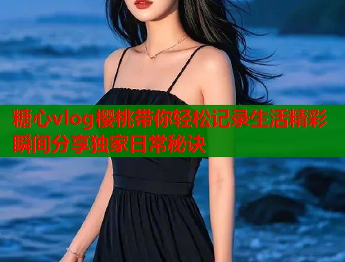 糖心vlog樱桃带你轻松记录生活精彩瞬间分享独家日常秘诀