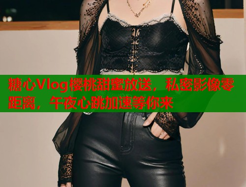 糖心Vlog樱桃甜蜜放送，私密影像零距离，午夜心跳加速等你来