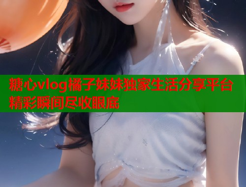 糖心vlog橘子妹妹独家生活分享平台精彩瞬间尽收眼底