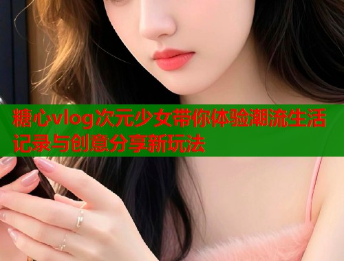 糖心vlog次元少女带你体验潮流生活记录与创意分享新玩法