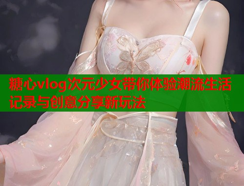 糖心vlog次元少女带你体验潮流生活记录与创意分享新玩法