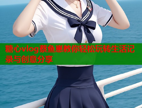 糖心vlog蔡鱼崽教你轻松玩转生活记录与创意分享