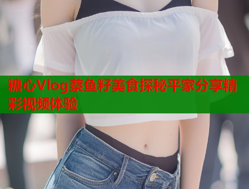 糖心Vlog蔡鱼籽美食探秘平家分享精彩视频体验