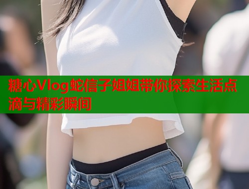 糖心Vlog蛇信子姐姐带你探索生活点滴与精彩瞬间