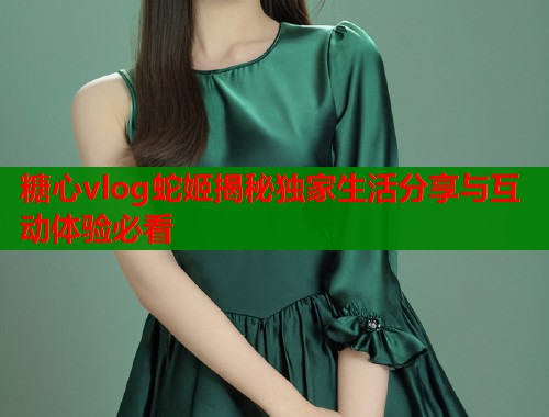 糖心vlog蛇姬揭秘独家生活分享与互动体验必看