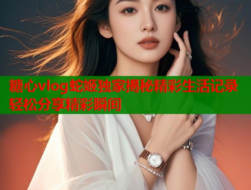糖心vlog蛇姬独家揭秘精彩生活记录轻松分享精彩瞬间